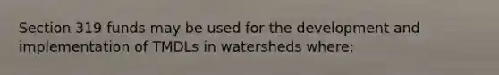 Section 319 funds may be used for the development and implementation of TMDLs in watersheds where: