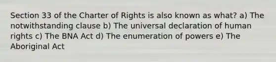 Section 33 of the Charter of Rights is also known as what? a) The notwithstanding clause b) The universal declaration of human rights c) The BNA Act d) The enumeration of powers e) The Aboriginal Act