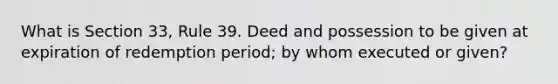 What is Section 33, Rule 39. Deed and possession to be given at expiration of redemption period; by whom executed or given?