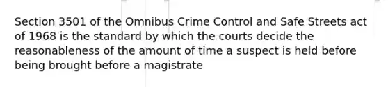 Section 3501 of the Omnibus Crime Control and Safe Streets act of 1968 is the standard by which the courts decide the reasonableness of the amount of time a suspect is held before being brought before a magistrate