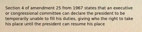 Section 4 of amendment 25 from 1967 states that an executive or congressional committee can declare the president to be temporarily unable to fill his duties, giving who the right to take his place until the president can resume his place