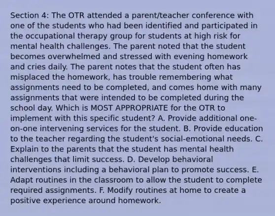 Section 4: The OTR attended a parent/teacher conference with one of the students who had been identified and participated in the occupational therapy group for students at high risk for mental health challenges. The parent noted that the student becomes overwhelmed and stressed with evening homework and cries daily. The parent notes that the student often has misplaced the homework, has trouble remembering what assignments need to be completed, and comes home with many assignments that were intended to be completed during the school day. Which is MOST APPROPRIATE for the OTR to implement with this specific student? A. Provide additional one-on-one intervening services for the student. B. Provide education to the teacher regarding the student's social-emotional needs. C. Explain to the parents that the student has mental health challenges that limit success. D. Develop behavioral interventions including a behavioral plan to promote success. E. Adapt routines in the classroom to allow the student to complete required assignments. F. Modify routines at home to create a positive experience around homework.