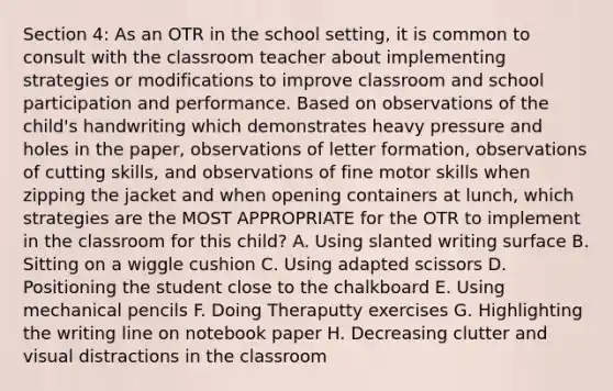 Section 4: As an OTR in the school setting, it is common to consult with the classroom teacher about implementing strategies or modifications to improve classroom and school participation and performance. Based on observations of the child's handwriting which demonstrates heavy pressure and holes in the paper, observations of letter formation, observations of cutting skills, and observations of fine motor skills when zipping the jacket and when opening containers at lunch, which strategies are the MOST APPROPRIATE for the OTR to implement in the classroom for this child? A. Using slanted writing surface B. Sitting on a wiggle cushion C. Using adapted scissors D. Positioning the student close to the chalkboard E. Using mechanical pencils F. Doing Theraputty exercises G. Highlighting the writing line on notebook paper H. Decreasing clutter and visual distractions in the classroom