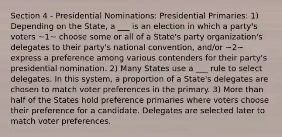 Section 4 - Presidential Nominations: Presidential Primaries: 1) Depending on the State, a ___ is an election in which a party's voters ~1~ choose some or all of a State's party organization's delegates to their party's national convention, and/or ~2~ express a preference among various contenders for their party's presidential nomination. 2) Many States use a ___ rule to select delegates. In this system, a proportion of a State's delegates are chosen to match voter preferences in the primary. 3) More than half of the States hold preference primaries where voters choose their preference for a candidate. Delegates are selected later to match voter preferences.