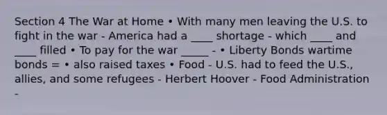 Section 4 The War at Home • With many men leaving the U.S. to fight in the war - America had a ____ shortage - which ____ and ____ filled • To pay for the war _____ - • Liberty Bonds wartime bonds = • also raised taxes • Food - U.S. had to feed the U.S., allies, and some refugees - Herbert Hoover - Food Administration -