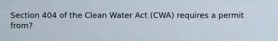 Section 404 of the Clean Water Act (CWA) requires a permit from?