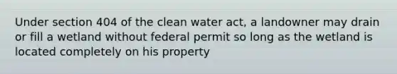 Under section 404 of the clean water act, a landowner may drain or fill a wetland without federal permit so long as the wetland is located completely on his property