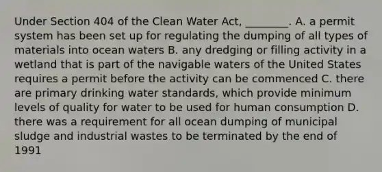 Under Section 404 of the Clean Water Act, ________. A. a permit system has been set up for regulating the dumping of all types of materials into ocean waters B. any dredging or filling activity in a wetland that is part of the navigable waters of the United States requires a permit before the activity can be commenced C. there are primary drinking water standards, which provide minimum levels of quality for water to be used for human consumption D. there was a requirement for all ocean dumping of municipal sludge and industrial wastes to be terminated by the end of 1991