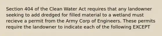 Section 404 of the Clean Water Act requires that any landowner seeking to add dredged for filled material to a wetland must recieve a permit from the Army Corp of Engineers. These permits require the landowner to indicate each of the following EXCEPT