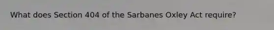 What does Section 404 of the Sarbanes Oxley Act require?