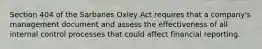 Section 404 of the Sarbanes Oxley Act requires that a company's management document and assess the effectiveness of all internal control processes that could affect financial reporting.