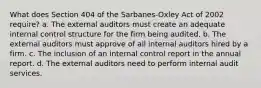 What does Section 404 of the Sarbanes-Oxley Act of 2002 require? a. The external auditors must create an adequate internal control structure for the firm being audited. b. The external auditors must approve of all internal auditors hired by a firm. c. The inclusion of an internal control report in the annual report. d. The external auditors need to perform internal audit services.