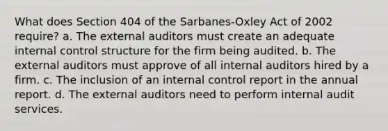 What does Section 404 of the Sarbanes-Oxley Act of 2002 require? a. The external auditors must create an adequate internal control structure for the firm being audited. b. The external auditors must approve of all internal auditors hired by a firm. c. The inclusion of an internal control report in the annual report. d. The external auditors need to perform internal audit services.