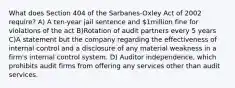 What does Section 404 of the Sarbanes-Oxley Act of 2002 require? A) A ten-year jail sentence and 1million fine for violations of the act B)Rotation of audit partners every 5 years C)A statement but the company regarding the effectiveness of internal control and a disclosure of any material weakness in a firm's internal control system. D) Auditor independence, which prohibits audit firms from offering any services other than audit services.