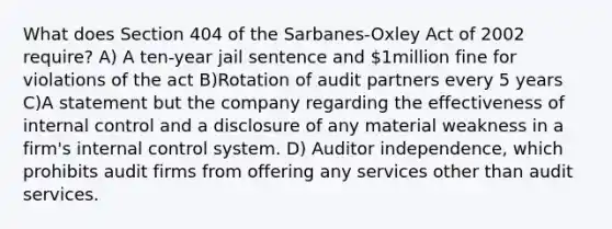 What does Section 404 of the Sarbanes-Oxley Act of 2002 require? A) A ten-year jail sentence and 1million fine for violations of the act B)Rotation of audit partners every 5 years C)A statement but the company regarding the effectiveness of internal control and a disclosure of any material weakness in a firm's internal control system. D) Auditor independence, which prohibits audit firms from offering any services other than audit services.