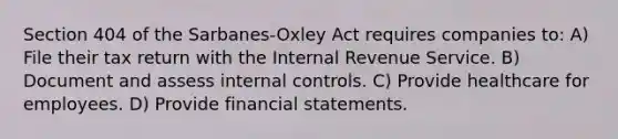 Section 404 of the Sarbanes-Oxley Act requires companies to: A) File their tax return with the Internal Revenue Service. B) Document and assess internal controls. C) Provide healthcare for employees. D) Provide financial statements.