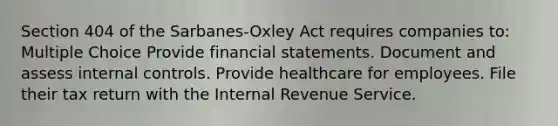 Section 404 of the Sarbanes-Oxley Act requires companies to: Multiple Choice Provide financial statements. Document and assess internal controls. Provide healthcare for employees. File their tax return with the Internal Revenue Service.