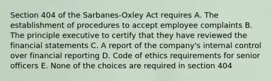 Section 404 of the Sarbanes-Oxley Act requires A. The establishment of procedures to accept employee complaints B. The principle executive to certify that they have reviewed the financial statements C. A report of the company's internal control over financial reporting D. Code of ethics requirements for senior officers E. None of the choices are required in section 404