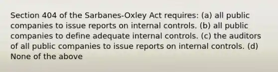 Section 404 of the Sarbanes-Oxley Act requires: (a) all public companies to issue reports on internal controls. (b) all public companies to define adequate internal controls. (c) the auditors of all public companies to issue reports on internal controls. (d) None of the above