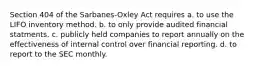 Section 404 of the Sarbanes-Oxley Act requires a. to use the LIFO inventory method. b. to only provide audited financial statments. c. publicly held companies to report annually on the effectiveness of internal control over financial reporting. d. to report to the SEC monthly.