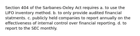 Section 404 of the Sarbanes-Oxley Act requires a. to use the LIFO inventory method. b. to only provide audited financial statments. c. publicly held companies to report annually on the effectiveness of internal control over financial reporting. d. to report to the SEC monthly.