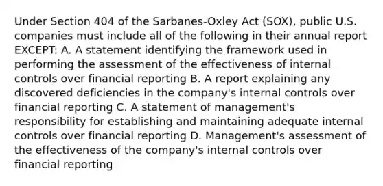 Under Section 404 of the Sarbanes-Oxley Act (SOX), public U.S. companies must include all of the following in their annual report EXCEPT: A. A statement identifying the framework used in performing the assessment of the effectiveness of internal controls over financial reporting B. A report explaining any discovered deficiencies in the company's internal controls over financial reporting C. A statement of management's responsibility for establishing and maintaining adequate internal controls over financial reporting D. Management's assessment of the effectiveness of the company's internal controls over financial reporting