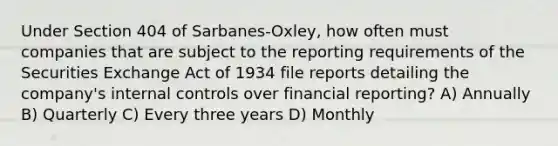 Under Section 404 of Sarbanes-Oxley, how often must companies that are subject to the reporting requirements of the Securities Exchange Act of 1934 file reports detailing the company's internal controls over financial reporting? A) Annually B) Quarterly C) Every three years D) Monthly