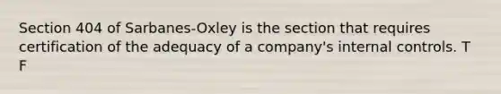 Section 404 of Sarbanes-Oxley is the section that requires certification of the adequacy of a company's internal controls. T F