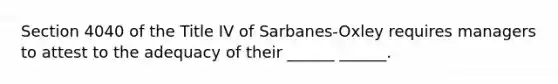 Section 4040 of the Title IV of Sarbanes-Oxley requires managers to attest to the adequacy of their ______ ______.