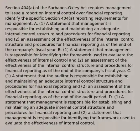 Section​ 404(a) of the​ Sarbanes-Oxley Act requires management to issue a report on internal control over financial reporting. Identify the specific Section​ 404(a) reporting requirements for management. A. (1) A statement that management is responsible for establishing and maintaining an adequate internal control structure and procedures for financial reporting and​ (2) an assessment of the effectiveness of the internal control structure and procedures for financial reporting as of the end of the​ company's fiscal year. B. (1) A statement that management is responsible for identifying the framework used to evaluate the effectiveness of internal control and​ (2) an assessment of the effectiveness of the internal control structure and procedures for financial reporting as of the end of the​ company's fiscal year. C. (1) A statement that the auditor is responsible for establishing and maintaining an adequate internal control structure and procedures for financial reporting and​ (2) an assessment of the effectiveness of the internal control structure and procedures for financial reporting as of the end of the audit period. D. (1) A statement that management is responsible for establishing and maintaining an adequate internal control structure and procedures for financial reporting and​ (2) a statement that management is responsible for identifying the framework used to evaluate the effectiveness of internal control.