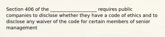 Section 406 of the ____________________ requires public companies to disclose whether they have a code of ethics and to disclose any waiver of the code for certain members of senior management