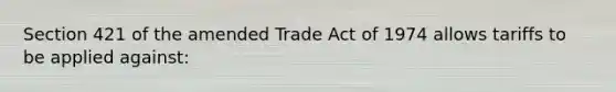 Section 421 of the amended Trade Act of 1974 allows tariffs to be applied against: