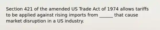 Section 421 of the amended US Trade Act of 1974 allows tariffs to be applied against rising imports from ______ that cause market disruption in a US industry.