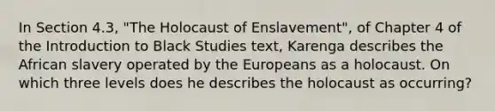 In Section 4.3, "The Holocaust of Enslavement", of Chapter 4 of the Introduction to Black Studies text, Karenga describes the African slavery operated by the Europeans as a holocaust. On which three levels does he describes the holocaust as occurring?