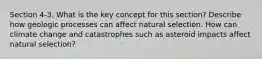 Section 4-3. What is the key concept for this section? Describe how geologic processes can affect natural selection. How can climate change and catastrophes such as asteroid impacts affect natural selection?