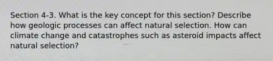 Section 4-3. What is the key concept for this section? Describe how geologic processes can affect natural selection. How can climate change and catastrophes such as asteroid impacts affect natural selection?