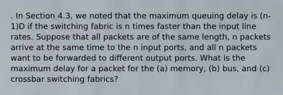 . In Section 4.3, we noted that the maximum queuing delay is (n-1)D if the switching fabric is n times faster than the input line rates. Suppose that all packets are of the same length, n packets arrive at the same time to the n input ports, and all n packets want to be forwarded to different output ports. What is the maximum delay for a packet for the (a) memory, (b) bus, and (c) crossbar switching fabrics?