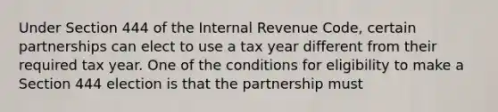 Under Section 444 of the Internal Revenue Code, certain partnerships can elect to use a tax year different from their required tax year. One of the conditions for eligibility to make a Section 444 election is that the partnership must