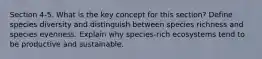 Section 4-5. What is the key concept for this section? Define species diversity and distinguish between species richness and species evenness. Explain why species-rich ecosystems tend to be productive and sustainable.