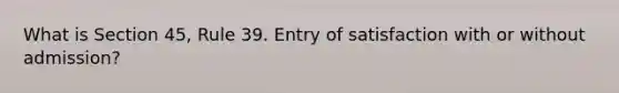 What is Section 45, Rule 39. Entry of satisfaction with or without admission?