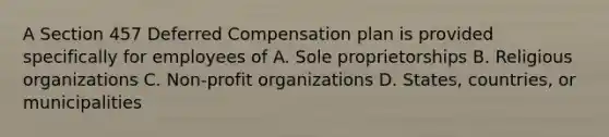 A Section 457 Deferred Compensation plan is provided specifically for employees of A. Sole proprietorships B. Religious organizations C. Non-profit organizations D. States, countries, or municipalities