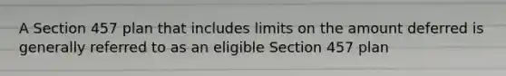 A Section 457 plan that includes limits on the amount deferred is generally referred to as an eligible Section 457 plan