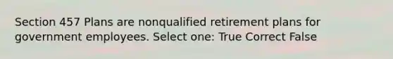 Section 457 Plans are nonqualified retirement plans for government employees. Select one: True Correct False