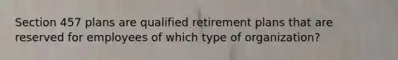 Section 457 plans are qualified retirement plans that are reserved for employees of which type of organization?