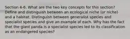 Section 4-6. What are the two key concepts for this section? Define and distinguish between an ecological niche (or niche) and a habitat. Distinguish between generalist species and specialist species and give an example of each. Why has the fact that the giant panda is a specialist species led to its classification as an endangered species?