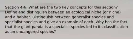 Section 4-6. What are the two key concepts for this section? Define and distinguish between an ecological niche (or niche) and a habitat. Distinguish between generalist species and specialist species and give an example of each. Why has the fact that the giant panda is a specialist species led to its classification as an endangered species?