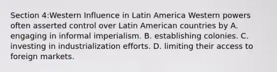 Section 4:Western Influence in Latin America Western powers often asserted control over Latin American countries by A. engaging in informal imperialism. B. establishing colonies. C. investing in industrialization efforts. D. limiting their access to foreign markets.