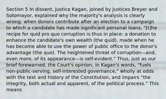 Section 5 In dissent, Justice Kagan, joined by Justices Breyer and Sotomayor, explained why the majority's analysis is clearly wrong: when donors contribute after an election to a campaign to which a candidate has made significant personal loans, "[t]he recipe for quid pro quo corruption is thus in place: a donation to enhance the candidate's own wealth (the quid), made when he has become able to use the power of public office to the donor's advantage (the quo). The heightened threat of corruption—and, even more, of its appearance—is self-evident." Thus, just as our brief forewarned, the Court's opinion, in Kagan's words, "fuels non-public-serving, self-interested governance," wholly at odds with the text and history of the Constitution, and impairs "the integrity, both actual and apparent, of the political process." This means