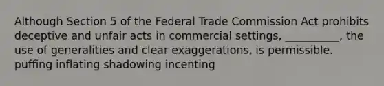 Although Section 5 of the Federal Trade Commission Act prohibits deceptive and unfair acts in commercial settings, __________, the use of generalities and clear exaggerations, is permissible. puffing inflating shadowing incenting