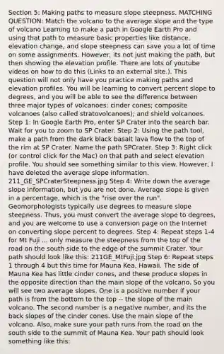 Section 5: Making paths to measure slope steepness. MATCHING QUESTION: Match the volcano to the average slope and the type of volcano Learning to make a path in Google Earth Pro and using that path to measure basic properties like distance, elevation change, and slope steepness can save you a lot of time on some assignments. However, its not just making the path, but then showing the elevation profile. There are lots of youtube videos on how to do this (Links to an external site.). This question will not only have you practice making paths and elevation profiles. You will be learning to convert percent slope to degrees, and you will be able to see the difference between three major types of volcanoes: cinder cones; composite volcanoes (also called stratovolcanoes); and shield volcanoes. Step 1: In Google Earth Pro, enter SP Crater into the search bar. Wait for you to zoom to SP Crater. Step 2: Using the path tool, make a path from the dark black basalt lava flow to the top of the rim at SP Crater. Name the path SPCrater. Step 3: Right click (or control click for the Mac) on that path and select elevation profile. You should see something similar to this view. However, I have deleted the average slope information. 211_GE_SPCraterSteepness.jpg Step 4: Write down the average slope information, but you are not done. Average slope is given in a percentage, which is the "rise over the run". Geomorphologists typically use degrees to measure slope steepness. Thus, you must convert the average slope to degrees, and you are welcome to use a conversion page on the Internet on converting slope percent to degrees. Step 4: Repeat steps 1-4 for Mt Fuji ... only measure the steepness from the top of the road on the south side to the edge of the summit Crater. Your path should look like this: 211GE_MtFuji.jpg Step 6: Repeat steps 1 through 4 but this time for Mauna Kea, Hawaii. The side of Mauna Kea has little cinder cones, and these produce slopes in the opposite direction than the main slope of the volcano. So you will see two average slopes. One is a positive number if your path is from the bottom to the top -- the slope of the main volcano. The second number is a negative number, and its the back slopes of the cinder cones. Use the main slope of the volcano. Also, make sure your path runs from the road on the south side to the summit of Mauna Kea. Your path should look something like this: